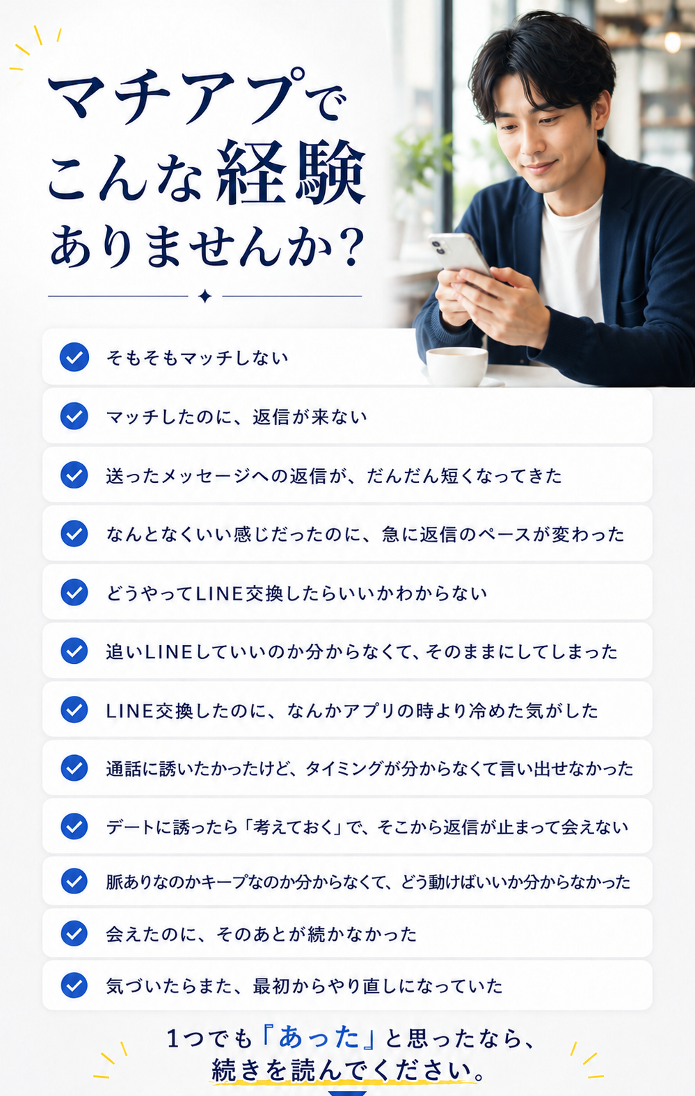 マチアプでこんな経験ありませんか？ そもそもマッチしない／マッチしたのに返信が来ない／送ったメッセージへの返信がだんだん短くなってきた／なんとなくいい感じだったのに急に返信のペースが変わった／どうやってLINE交換したらいいかわからない／追いLINEしていいのか分からずそのままにしてしまった／LINE交換したのになんかアプリの時より冷めた気がした／通話に誘いたかったけどタイミングが分からなくて言い出せなかった／デートに誘ったら考えておくでそこから返信が止まって会えない／脈ありなのかキープなのか分からなくてどう動けばいいか分からなかった／会えたのにそのあとが続かなかった／気づいたらまた最初からやり直しになっていた。1つでもあったなら続きを読んでください。