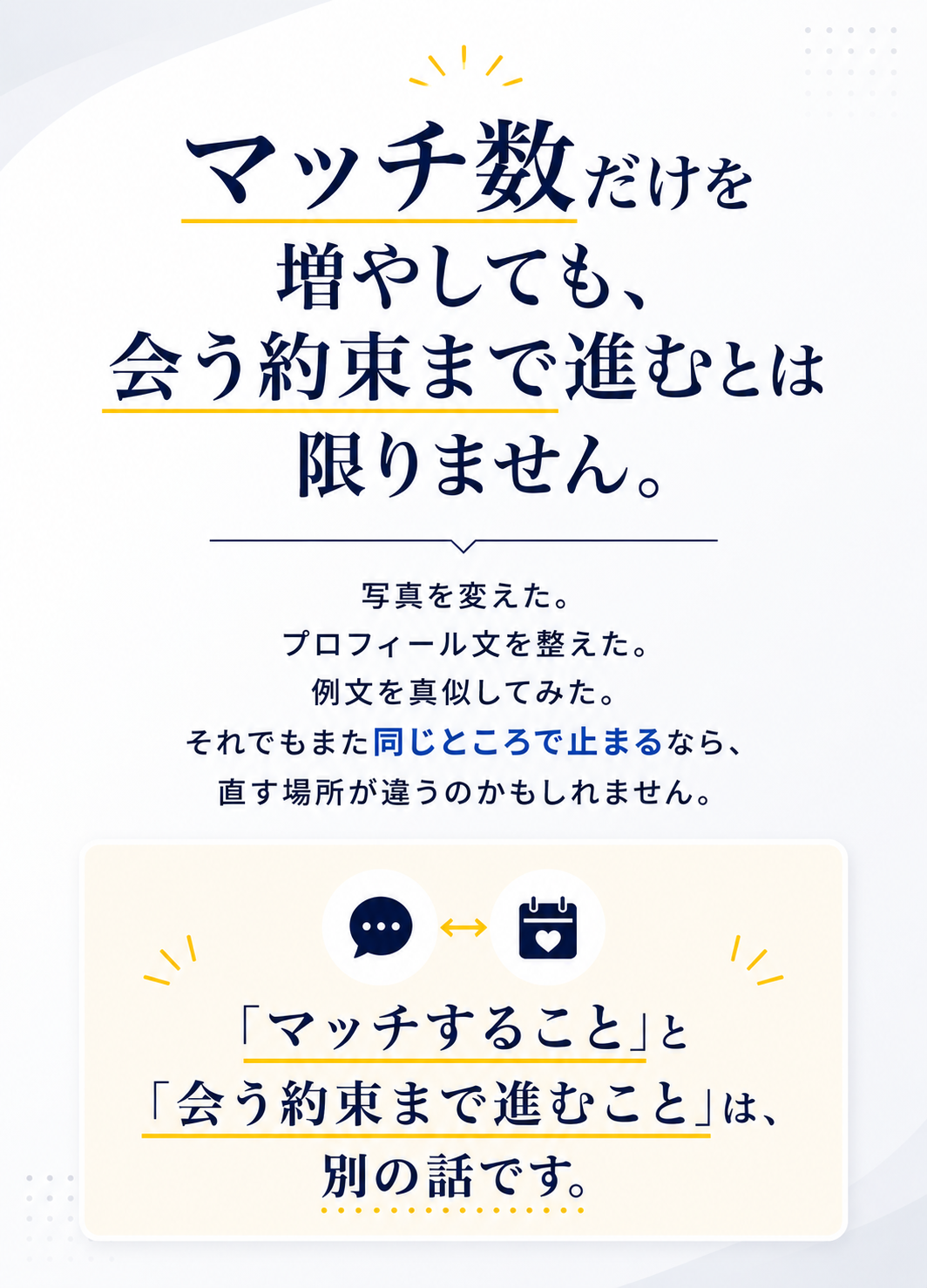 マッチ数だけを増やしても、会う約束まで進むとは限りません。写真を変えた。プロフィール文を整えた。例文を真似してみた。それでもまた同じところで止まるなら、直す場所が違うのかもしれません。マッチすることと会う約束まで進むことは別の話です。