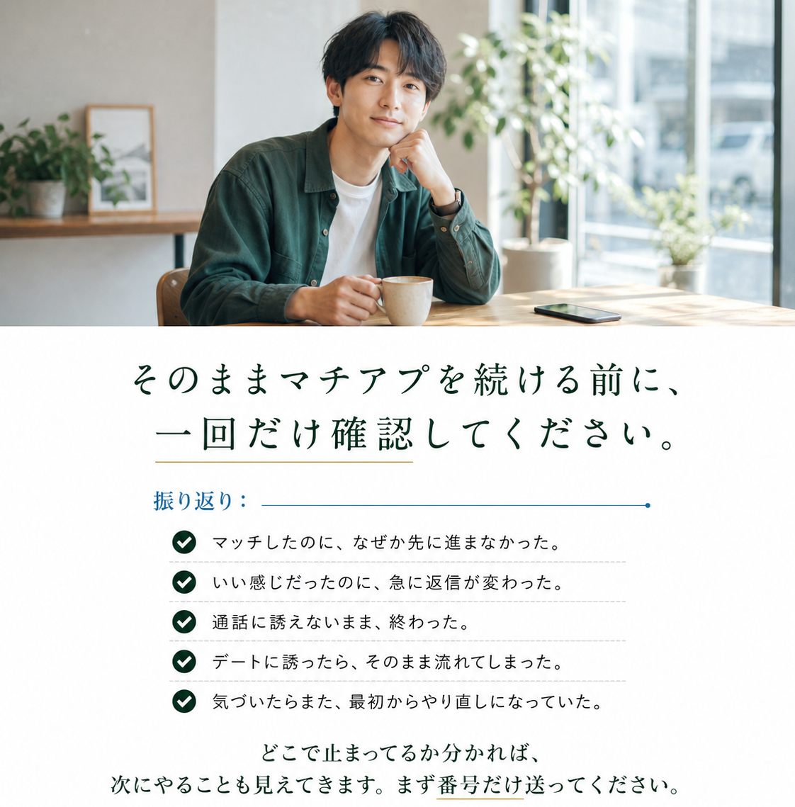 そのままマチアプを続ける前に、一回だけ確認してください。マッチしたのに先に進まなかった／急に返信が変わった／通話に誘えず終わった／デートに誘ったら流れた／また最初からやり直しになっていた。どこで止まってるか分かれば次にやることも見えてきます。まず番号だけ送ってください。マチアプ基本見直しガイドも無料。